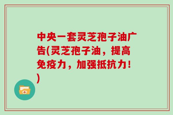 中央一套灵芝孢子油广告(灵芝孢子油，提高免疫力，加强抵抗力！)