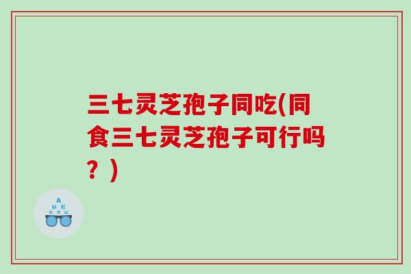 三七灵芝孢子同吃(同食三七灵芝孢子可行吗？)