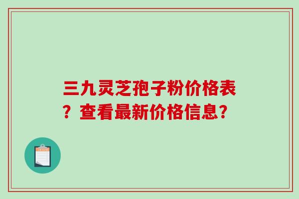 三九灵芝孢子粉价格表？查看最新价格信息？