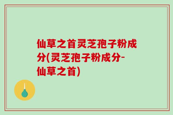 仙草之首灵芝孢子粉成分(灵芝孢子粉成分-仙草之首)