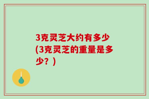3克灵芝大约有多少 (3克灵芝的重量是多少？)