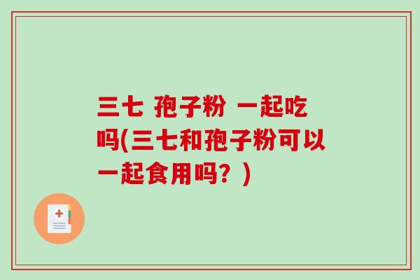 三七 孢子粉 一起吃吗(三七和孢子粉可以一起食用吗？)