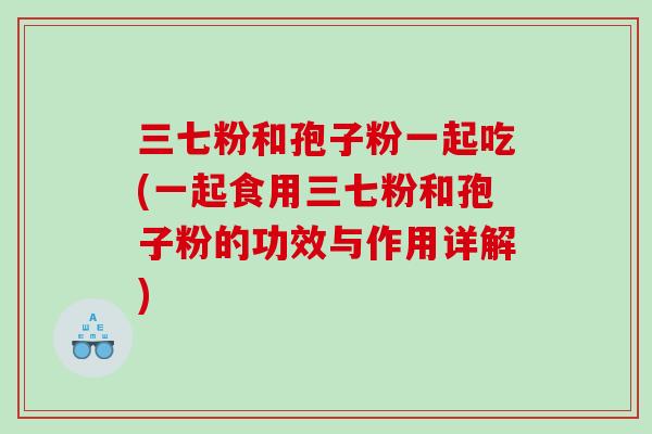 三七粉和孢子粉一起吃(一起食用三七粉和孢子粉的功效与作用详解)