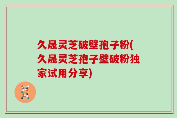 久晟灵芝破壁孢子粉(久晟灵芝孢子壁破粉独家试用分享)