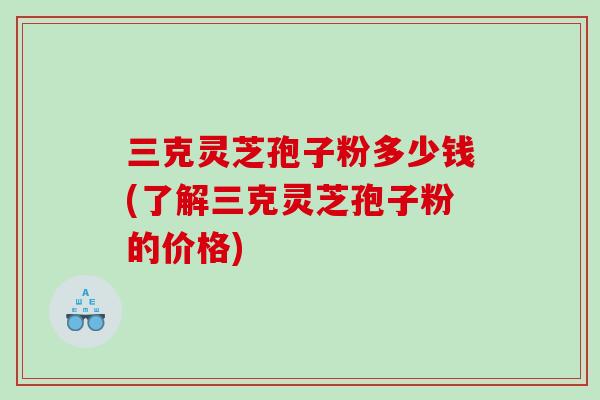 三克灵芝孢子粉多少钱(了解三克灵芝孢子粉的价格)