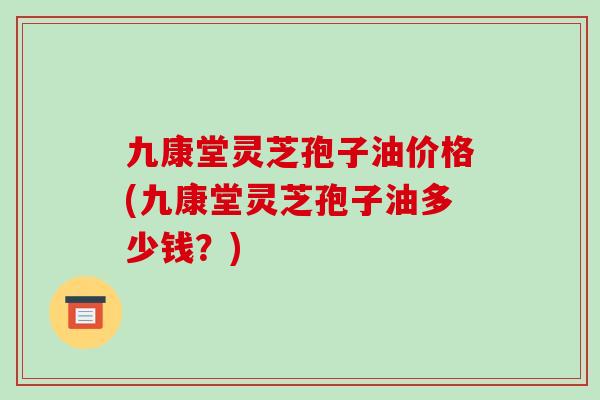 九康堂灵芝孢子油价格(九康堂灵芝孢子油多少钱？)
