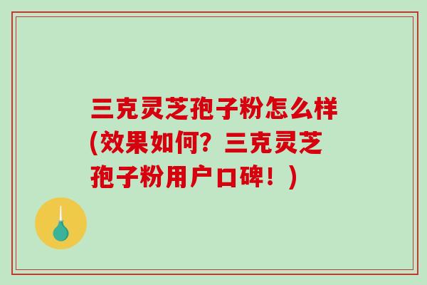 三克灵芝孢子粉怎么样(效果如何？三克灵芝孢子粉用户口碑！)