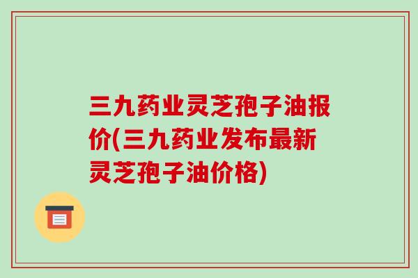 三九药业灵芝孢子油报价(三九药业发布最新灵芝孢子油价格)