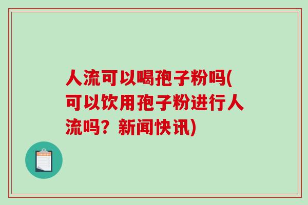 人流可以喝孢子粉吗(可以饮用孢子粉进行人流吗？新闻快讯)