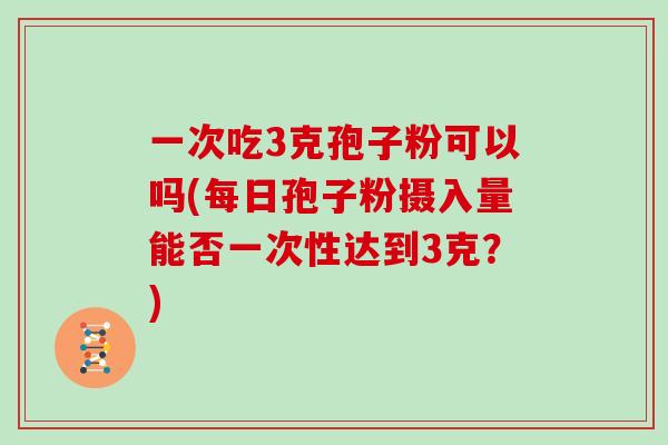一次吃3克孢子粉可以吗(每日孢子粉摄入量能否一次性达到3克？)