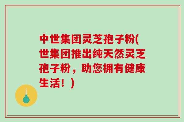 中世集团灵芝孢子粉(世集团推出纯天然灵芝孢子粉，助您拥有健康生活！)