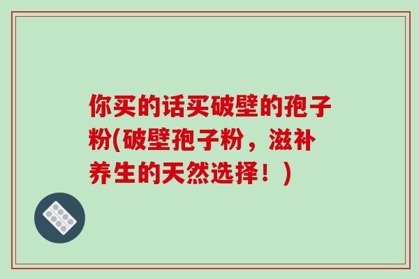 你买的话买破壁的孢子粉(破壁孢子粉，滋补养生的天然选择！)