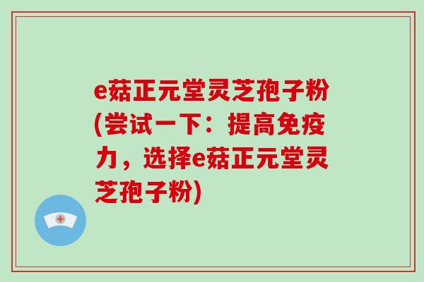 e菇正元堂灵芝孢子粉(尝试一下：提高免疫力，选择e菇正元堂灵芝孢子粉)