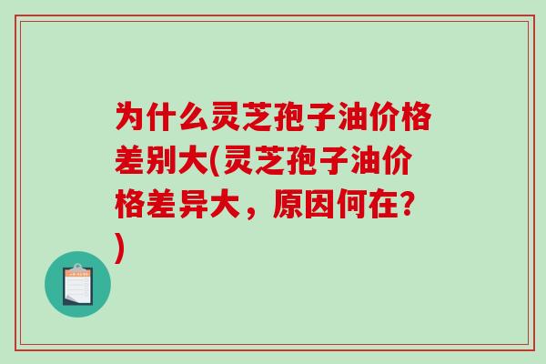 为什么灵芝孢子油价格差别大(灵芝孢子油价格差异大，原因何在？)