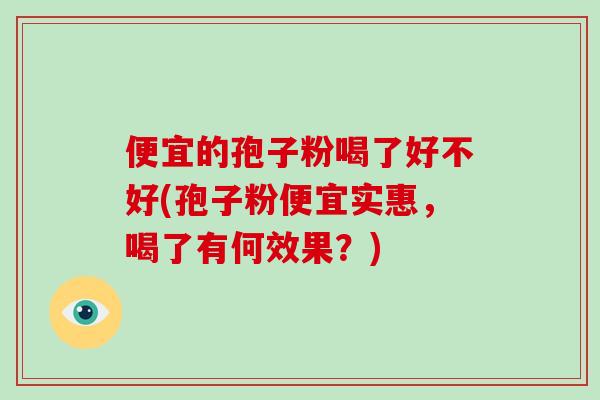 便宜的孢子粉喝了好不好(孢子粉便宜实惠，喝了有何效果？)