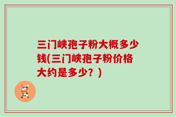 三门峡孢子粉大概多少钱(三门峡孢子粉价格大约是多少？)