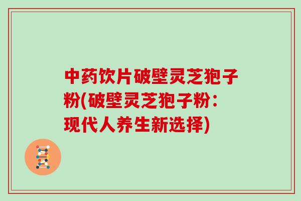 中药饮片破壁灵芝狍子粉(破壁灵芝狍子粉：现代人养生新选择)