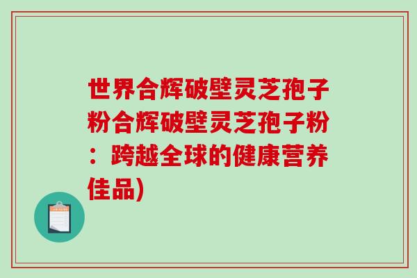 世界合辉破壁灵芝孢子粉合辉破壁灵芝孢子粉：跨越全球的健康营养佳品)