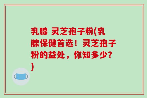 乳腺 灵芝孢子粉(乳腺保健首选！灵芝孢子粉的益处，你知多少？)