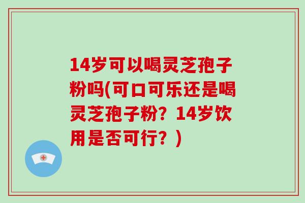 14岁可以喝灵芝孢子粉吗(可口可乐还是喝灵芝孢子粉？14岁饮用是否可行？)