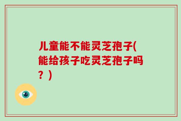 儿童能不能灵芝孢子(能给孩子吃灵芝孢子吗？)