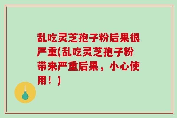 乱吃灵芝孢子粉后果很严重(乱吃灵芝孢子粉带来严重后果，小心使用！)