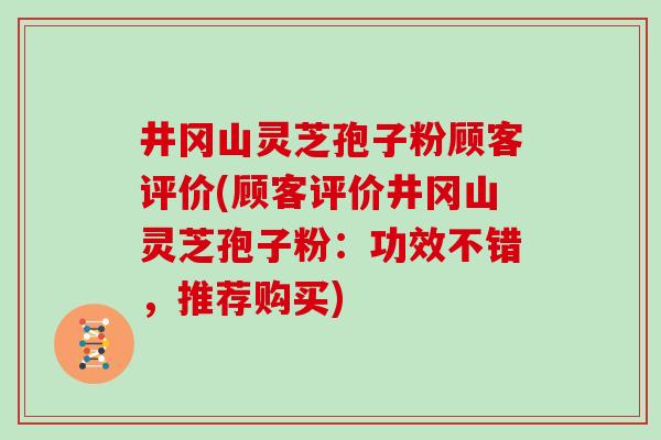 井冈山灵芝孢子粉顾客评价(顾客评价井冈山灵芝孢子粉：功效不错，推荐购买)