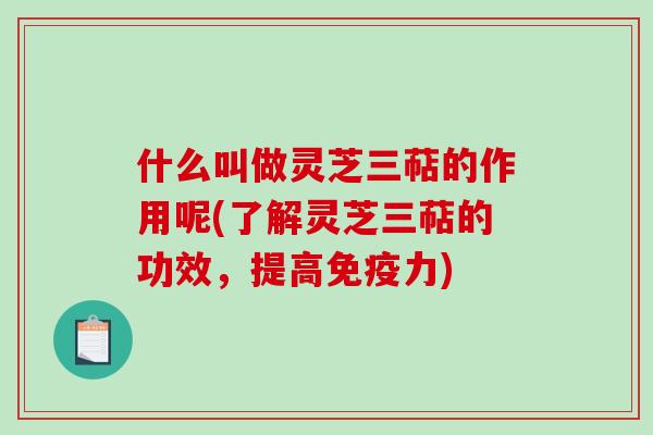 什么叫做灵芝三萜的作用呢(了解灵芝三萜的功效，提高免疫力)