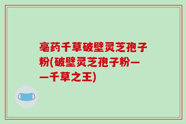 亳药千草破壁灵芝孢子粉(破壁灵芝孢子粉——千草之王)