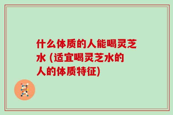 什么体质的人能喝灵芝水 (适宜喝灵芝水的人的体质特征)