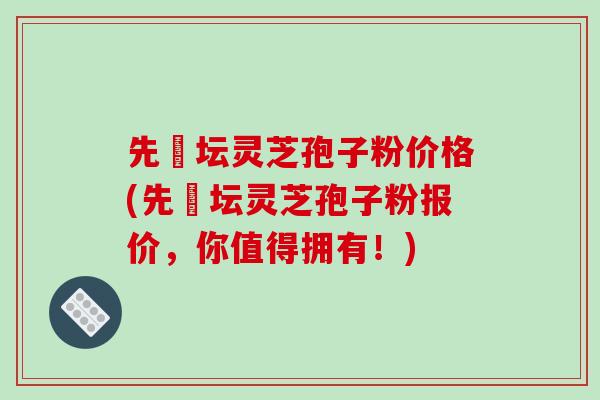 先秾坛灵芝孢子粉价格(先秾坛灵芝孢子粉报价，你值得拥有！)