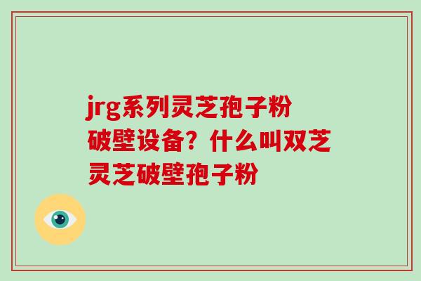 jrg系列灵芝孢子粉破壁设备？什么叫双芝灵芝破壁孢子粉