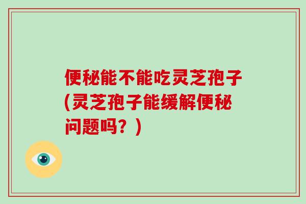 便秘能不能吃灵芝孢子(灵芝孢子能缓解便秘问题吗？)