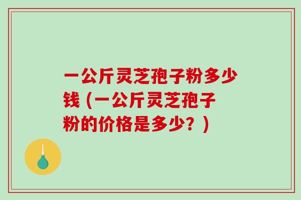 一公斤灵芝孢子粉多少钱 (一公斤灵芝孢子粉的价格是多少？)