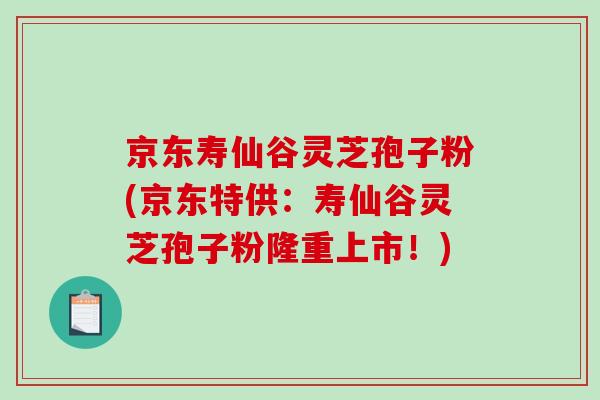京东寿仙谷灵芝孢子粉(京东特供：寿仙谷灵芝孢子粉隆重上市！)