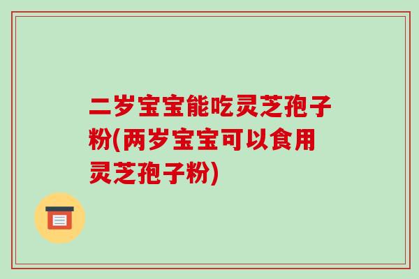 二岁宝宝能吃灵芝孢子粉(两岁宝宝可以食用灵芝孢子粉)