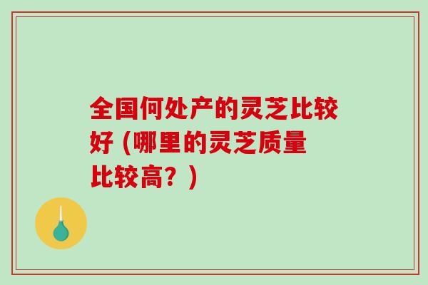 全国何处产的灵芝比较好 (哪里的灵芝质量比较高？)