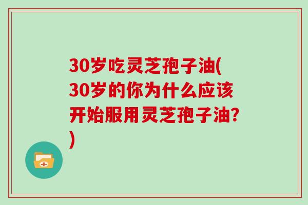30岁吃灵芝孢子油(30岁的你为什么应该开始服用灵芝孢子油？)