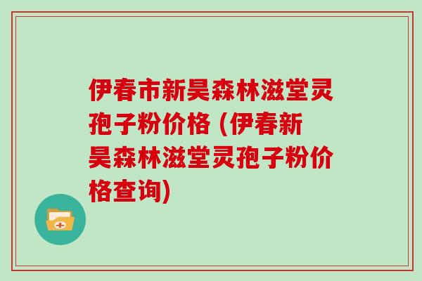 伊春市新昊森林滋堂灵孢子粉价格 (伊春新昊森林滋堂灵孢子粉价格查询)