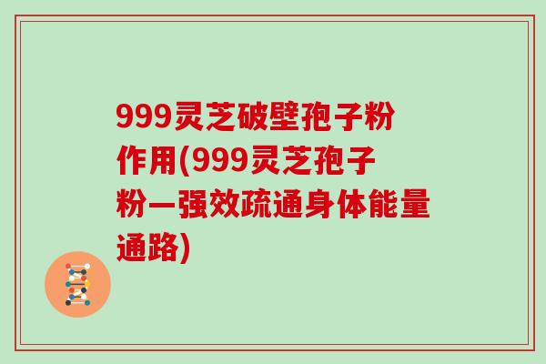 999灵芝破壁孢子粉作用(999灵芝孢子粉—强效疏通身体能量通路)