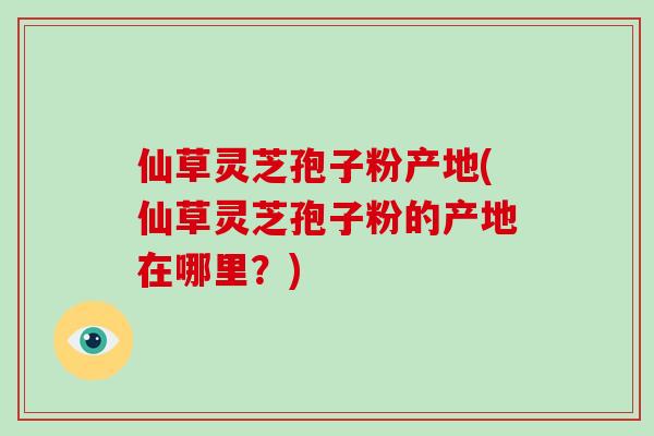 仙草灵芝孢子粉产地(仙草灵芝孢子粉的产地在哪里？)