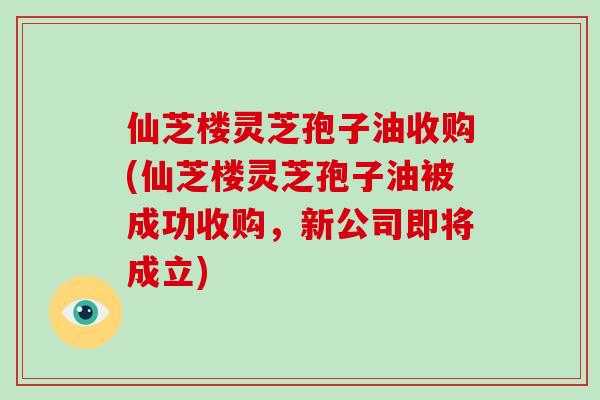 仙芝楼灵芝孢子油收购(仙芝楼灵芝孢子油被成功收购，新公司即将成立)