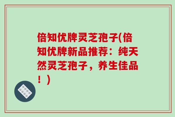 倍知优牌灵芝孢子(倍知优牌新品推荐：纯天然灵芝孢子，养生佳品！)
