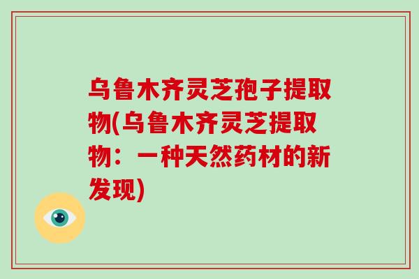 乌鲁木齐灵芝孢子提取物(乌鲁木齐灵芝提取物：一种天然药材的新发现)