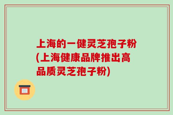 上海的一健灵芝孢子粉(上海健康品牌推出高品质灵芝孢子粉)