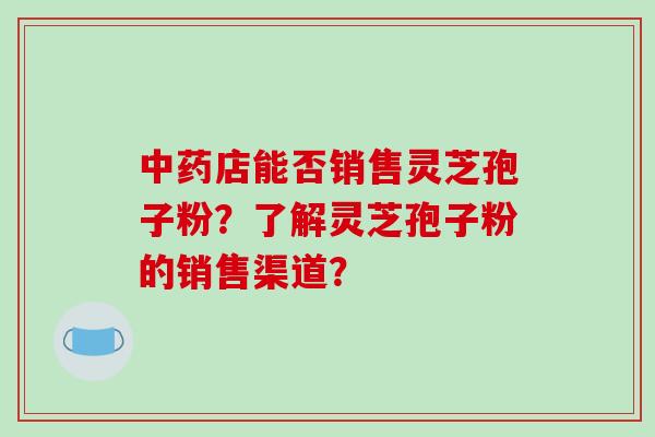 店能否销售灵芝孢子粉？了解灵芝孢子粉的销售渠道？