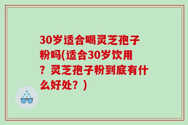 30岁适合喝灵芝孢子粉吗(适合30岁饮用？灵芝孢子粉到底有什么好处？)