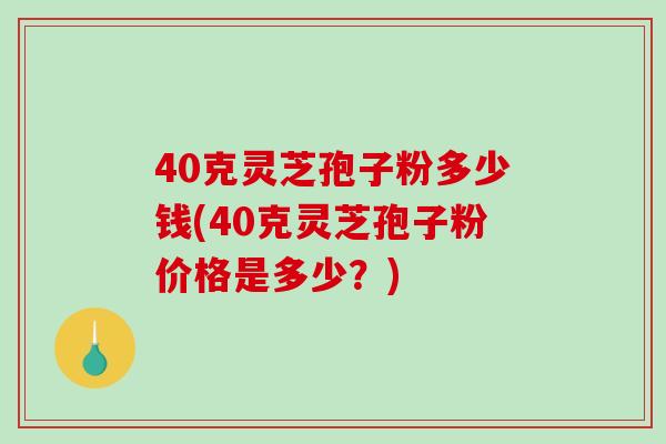 40克灵芝孢子粉多少钱(40克灵芝孢子粉价格是多少？)