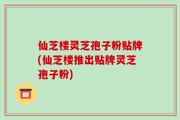 仙芝楼灵芝孢子粉贴牌(仙芝楼推出贴牌灵芝孢子粉)