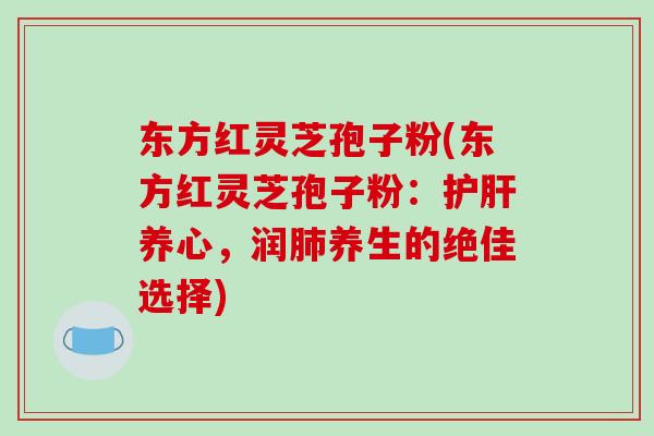 东方红灵芝孢子粉(东方红灵芝孢子粉：护肝养心，润肺养生的绝佳选择)